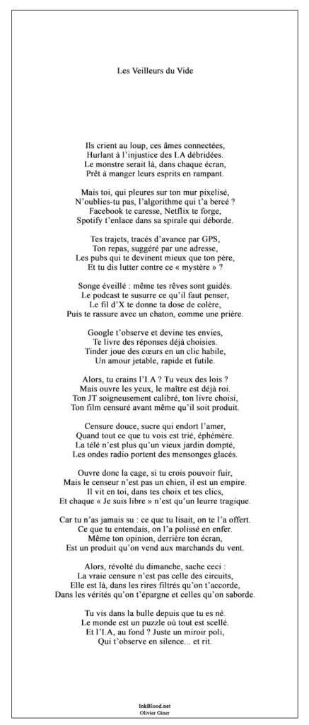 poeme olivier giner, critique moderne, lecteur connecté, dénonciation sociale, algorithme omniprésent, technologie, intelligence artificielle, censure invisible, lecture en ligne, manipulation médiatique, réseaux sociaux, bulle numérique, censure algorithmique, liberté illusoire, illusion de choix, biais technologique, navigateur contrôlé, opinion façonnée, publicité ciblée, recommandations personnalisées, médias dominants, désinformation, gouvernance digitale, contrôle des masses, lecture critique, libre arbitre compromis, esprit critique étouffé, Netflix algorithmique, Spotify, Google, Tinder, réseaux sociaux toxiques, podcasts influencés, JT calibré, livres triés, radio biaisée, vidéo suggérée, censure douce, marchands du vent, manipulation de l’opinion, YouTube, Facebook, contenu trié, lecture sous contrôle, liberté restreinte, poésie dénonciatrice, bulle cognitive, propagande numérique, télé-réalité, fausse liberté, algorithme viral, algorithme social, médias filtrés, lecture dirigée, audience captive, narratif imposé, réseaux dominants, poète engagé, algorithme maître, lecture passive, esprits domptés, contenu modelé, Google omniscient, Tinder mécanique, Twitter, contenu façonné, lecteur soumis, critique numérique, monde filtré, lectures suggérées, lectures invisibles, voix étouffées, lecture sous contrôle social, Amazon, public ciblé, vidéos automatiques, notifications programmées, audience manipulée, Spotify playlist, fausses vérités, réseaux privés, lectures biaisées, public guidé, lecteur inconscient, lecture prédictible, censure algorithmique subtile, poésie mordante, lectures imposées, audience endormie, propagande douce, influence masquée, contenu sponsorisé, contenus orientés, clic dirigé, poeme olivier giner, poésie moderne, critique sociale numérique, influence invisible, esprits emprisonnés, Netflix bulle algorithmique, fake news déguisées, intelligence filtrée, podcast dirigé, vision cloisonnée, réalité guidée, lecteur sous contrôle, censure omniprésente, livres orientés, contenus biaisés, pouvoir numérique, esprit captif, propagande dissimulée, narration prédéfinie, liberté factice, navigateur sous surveillance, lecteur désabusé, vérités orientées, poésie dénonciation, contenus sponsorisés, influenceurs programmés, médias verrouillés, lecture sous verrou, audience ciblée, contenus invisibles, propagande moderne, faux choix, fausse démocratie numérique, critique du numérique, algorithme déterministe, lecteur influencé, lecture encadrée, Google opinion guidée, réseaux manipulateurs, influence collective, poeme olivier giner, lecture programmée, Netflix piège doux, contenu choisi d’avance, critique numérique littéraire, censure dans les médias, lecteur encadré, radio d’opinion contrôlée, navigateur biaisé, lecture sous influence, audience naïve, contenus imposés, lectures dissimulées, esprits manipulés, podcasts sous contrôle, narratif guidé, plateformes biaisées, audience contrôlée,